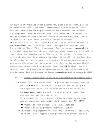 satellites et vérifier leurs paramètres. Dans des cas particuliers 
de rentrée de satellites dans l'atmosphère où des corps de fusée, 
des traitements mathématiques spéciaux sont nécessaires (modèles 
d'atmosphères, modèles statistiques) pour calculer les probabili-tés 
de rentrée et localiser les points de chutes éventuels. Dans 
ce dernier cas nous avons une connaissance du nombre 
de ces objets artificiels grâce à la publication mensuelle dans le 
SPACEWARN~pa~r~ l~a ~N ASA des satellites qui vont rentrer dans 
l'atmosphère. Une difficulté demeure, c'est de pouvoir reconnaftre 
si un phénomène lumineux donné correspond effectivement à un satellite 
quelconque. Le problème est difficile car il faudrait balayer le 
calcul de position de plusieurs ceptaines de satellites (en fonction 
de l'inclinaison, et du demi grand axe) et éliminer ceux qui ne sont 
pas susceptibles de rentrer dans cette catégorie. Le système GEODSS 
répond sans doute très bien à cette fonction. Il faudrait pouvoir 
obtenir tous les bulletins de situation de ce type'de satellite et 
les intégrer dans un fichier de façon systématique pour en assurer le suivi 
IV.2.6.- Propositions pour le suivi des satellites en orbite basse 
1) - Création d'un fichier établi à partir des données fournies 
par la NORAD sur les satellites en visibilité optique et 
ceux qui sont en orbite basse et en instance de chute. 
Le SPACEWARNcomporte une liste mensuelle des satellites 
qui sont en prévision de chute. 
Pour ceux-ci on pourrait fort bien les repérer au moyen 
des critères suivants collectés à partir des T1W-LINES: 
-- valeur de leur période (i-e leur altitude) 
-- variation de la période (perte d'altitude) 
- On créera un programme qui aura une structure intéractive, 
et à partir de l'appel d'une procédure on pourra fournir 
 