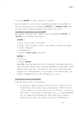 un tracé BENSON et un listing de sortie. 
- Les entrées et sorties du programme seront articulées de 
façon analogue aux programmes TOUCIEL et CARCIEL déjA men-tionnés 
pour l'établissement des Cartes du Ciel. 
Entrées et sorties du programme 
Il faudra rajouter par rapport aux programmes TOUCIEL et 
CARCIEL les données suivantes : 
E--N-T-R-E-E : 
- Lieu (longitude, latitude) 
- date, heure (année, mois, jour heure, minute seconde) 
- durée (minute) 
- commentaire 
- azimut (demi-voQte céleste) 
- Listing 
- tracé BENSON 
Sur.les sorties devront être indiquées les positions suc-cessives 
des satellites visibles pendant la période consi-dérée 
ainsi que des indications sur leurs distances par 
rapport à l'observateur, si possible leur magnitude, les 
heures d'apparition et de disparition, etc... 
Architecture du Traitement 
Deux parties sont à considérer : 
1) Un fichier régulièrement mis à jour et contenant les 
éphémérides des satellites susceptibles d'être vus à 
l'oeil depuis la terre (test sur la taille, la section 
efficace, l'altitude du périgée, etc... ou directement 
sur la magnitude optique si elle peut être connue.) 
Cette mise à jour se ferait au Centre d'Opération. 
 