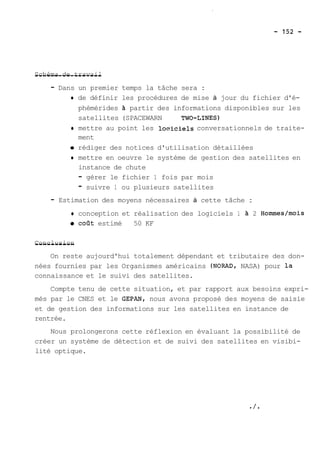 S-c-h-é--m-a- -de-- -t-r-a-v-a-i-l 
- Dans un premier temps la tâche sera : 
O de définir les procédures de mise à jour du fichier d'é-phémérides 
2 partir des informations disponibles sur les 
satellites (SPACEWARN TWO-LINES) 
O mettre au point les locricielç conversationnels de traite-ment 
rédiger des notices d'utilisation détaillées 
O mettre en oeuvre le système de gestion des satellites en 
instance de chute 
- gérer le fichier 1 fois par mois 
- suivre 1 ou plusieurs satellites 
- Estimation des moyens nécessaires à cette tâche : 
0 conception et réalisation des logiciels 1 21 2 Homrnes/mois 
0 coat estimé 50 KF 
C-o-n-c-l-u-s-i-o-n- 
On reste aujourd'hui totalement dépendant et tributaire des don-nées 
fournies par les Organismes américains (NORAD, NASA) pour la 
connaissance et le suivi des satellites. 
Compte tenu de cette situation, et par rapport aux besoins expri-més 
par le CNES et le GEPAN, nous avons proposé des moyens de saisie 
et de gestion des informations sur les satellites en instance de 
rentrée. 
Nous prolongerons cette réflexion en évaluant la possibilité de 
créer un système de détection et de suivi des satellites en visibi-lité 
optique. 
 