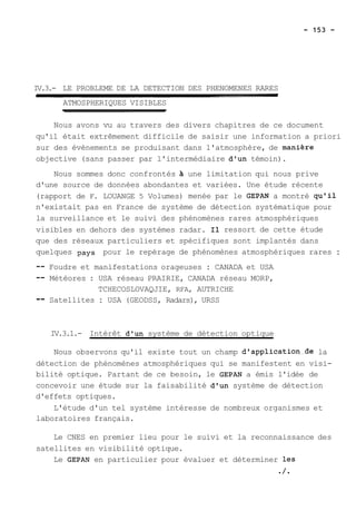 IV.3.- LE PROBLEME DE LA DETECTION DES PHENOMENES RARES 
ATMOSPHERIQUES VISIBLES 
Nous avons vu au travers des divers chapitres de ce document 
qu'il était extrêmement difficile de saisir une information a priori 
sur des évènements se produisant dans l'atmosphère, de manihre 
objective (sans passer par l'intermédiaire d'un témoin). 
Nous sommes donc confrontés 21 une limitation qui nous prive 
d'une source de données abondantes et variées. Une étude récente 
(rapport de F. LOUANGE 5 Volumes) menée par le GEPAN a montré qu'il 
n'existait pas en France de système de détection systématique pour 
la surveillance et le suivi des phénomènes rares atmosphériques 
visibles en dehors des systèmes radar. Il ressort de cette étude 
que des réseaux particuliers et spécifiques sont implantés dans 
quelques pays pour le repérage de phénomènes atmosphériques rares : 
-- Foudre et manifestations orageuses : CANADA et USA 
-- Météores : USA réseau PRAIRIE, CANADA réseau MORP, 
TCHECOSLOVAQJIE, RFA, AUTRICHE 
-- Satellites : USA (GEODSS, Radars), URSS 
IV.3.1.- Intérêt d'un système de détection optique 
Nous observons qu'il existe tout un champ d'application-de la 
détection de phénomènes atmosphériques qui se manifestent en visi-bilité 
optique. Partant de ce besoin, le GEPAN a émis l'idée de 
concevoir une étude sur la faisabilité d'un système de détection 
d'effets optiques. 
L'étude d'un tel système intéresse de nombreux organismes et 
laboratoires français. 
Le CNES en premier lieu pour le suivi et la reconnaissance des 
satellites en visibilité optique. 
Le GEPAN en particulier pour évaluer et déterminer les 
/ 
 