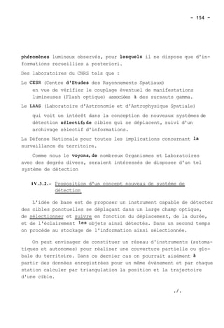 phénomhes lumineux observés, pour lesquels il ne dispose que d'in-formations 
recueillies a posteriori. 
Des laboratoires du CNRS tels que : 
Le CESR (Centre dtEtudes des Rayonnements Spatiaux) 
en vue de vérifier le couplage éventuel de manifestations 
lumineuses (Flash optique) associées à des sursauts gamma. 
Le LAAS (Laboratoire d'Astronomie et d'Astrophysique Spatiale) 
qui voit un intérêt dans la conception de nouveaux systèmes de 
détection sélectifsde cibles qui se déplacent, suivi d'un 
archivage sélectif d'informations. 
La Défense Nationale pour toutes les implications concernant la 
surveillance du territoire. 
Comme nous le voyons,de nombreux Organismes et Laboratoires 
avec des degrés divers, seraient intéressés de disposer d'un tel 
système de détection 
I V . 3 . 2 .- Proposition d'un concept nouveau de système de 
détection 
L'idée de base est de proposer un instrument capable de détecter 
des cibles ponctuelles se déplaçant dans un large champ optique, 
de sélectionner et suivre en fonction du déplacement, de la durée, 
et de l'éclairement les objets ainsi détectés. Dans un second temps 
on procède au stockage de l'information ainsi sélectionnée. 
On peut envisager de constituer un réseau d'instruments (automa-tiques 
et autonomes) pour réaliser une couverture partielle ou glo-bale 
du territoire. Dans ce dernier cas on pourrait aisément à 
partir des données enregistrées pour un même évènement et par chaque 
station calculer par triangulation la position et la trajectoire 
d'une cible. 
 