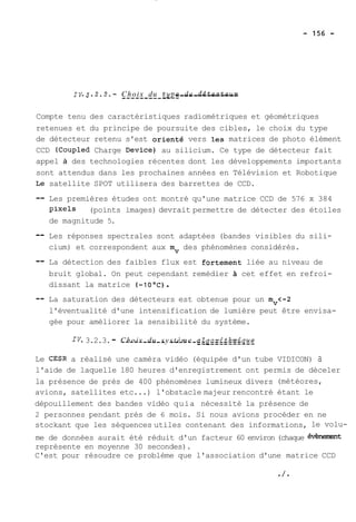 1v.3.2.2.- C--h-o-i x- -d-u- --t y-~-ed--e -d--é-te-c--te-u-r- 
Compte tenu des caractéristiques radiométriques et géométriques 
retenues et du principe de poursuite des cibles, le choix du type 
de détecteur retenu s'est orienté vers les matrices de photo élément 
CCD (Coupled Charge Device) au silicium. Ce type de détecteur fait 
appel à des technologies récentes dont les développements importants 
sont attendus dans les prochaines années en Télévision et Robotique 
Le satellite SPOT utilisera des barrettes de CCD. 
-- Les premières études ont montré qu'une matrice CCD de 576 x 384 
pixels (points images) devrait permettre de détecter des étoiles 
de magnitude 5. 
-- Les réponses spectrales sont adaptées (bandes visibles du sili-cium) 
et correspondent aux mv des phénomènes considérés. 
-- La détection des faibles flux est fortement liée au niveau de 
bruit global. On peut cependant remédier A cet effet en refroi-dissant 
la matrice (-10°C) . 
-- La saturation des détecteurs est obtenue pour un mv<-2 
l'éventualité d'une intensification de lumière peut être envisa-gée 
pour améliorer la sensibilité du système. 
IV. 3.2.3. - C__h_o_i_x _d_u_ __s y s_t_è_m_e_ _a__Z g_o_r_i_t_h_m_i pg 
Le CESR a réalisé une caméra vidéo (équipée d'un tube VIDICON) a 
l'aide de laquelle 180 heures d'enregistrement ont permis de déceler 
la présence de près de 400 phénomènes lumineux divers (météores, 
avions, satellites etc ...) l'obstacle majeur rencontré étant le 
dépouillement des bandes vidéo quia nécessité la présence de 
2 personnes pendant près de 6 mois. Si nous avions procéder en ne 
stockant que les séquences utiles contenant des informations, le volu-me 
de données aurait été réduit d'un facteur 60 environ (chaque évènenient 
représente en moyenne 30 secondes). 
C'est pour résoudre ce problème que l'association d'une matrice CCD 
 