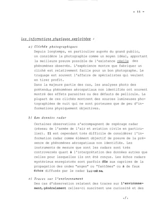 a ) CZichés photographiques 
Depuis longtemps, en particulier auprès du grand public, 
on considère la photographie comme un moyen idéal, apportant 
la meilleure preuve possible de l'existence réelle des 
phénomènes observés. L'expérience montre que fabriquer un 
cliché est relativement facile pour un bon photographe. Le 
truquage est souvent l'affaire de spécialistes qui veulent 
en tirer profit. 
Dans la majeure partie des cas, les analyses photo des 
prétendus phénomènes aérospatiaux non identifiés ont souvent 
montré des effets parasites ou des défauts de pellicule. La 
plupart de ces clichés montrent des sources lumineuses pho-tographiées 
de nuit qui ne sont porteuses que de peu d'in-formations 
physiquement objectives. 
b) Les données radar 
Certaines observations s'accompagnent de repérage radar 
(réseau de l'armée de l'air et aviation civile en particu-lier). 
Il est cependant très difficile de considérer l'in-formation 
radar comme élément objectif de preuve de la pré-sence 
de phénomènes aérospatiaux non identifiés. Les 
instruments de mesure que sont les radars sont très 
controversés quant à l'interprétation des données autres que 
celles pour lesquelles ils ont été conçus. Les échos radars 
mystérieux enregistrés sont parfois das aux caprices de la 
propagation des ondes "anges" ou "fantômes" ou à de faux 
échos diffusés par le radar lui-même. 
C) Traces s u r Z'environnernent 
Des cas d'observation relatent des traces sur l'environne-ment, 
généralement celles-ci suscitent une curiosité et des 
 