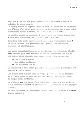 associée à une logique programmée sur microprocesseur semble la 
solution la mieux adaptée. 
La configuration du capteur (matrice CCD) va permettre de représen-ter 
l'image d'un objet ponctuel et son déplacement sur chaque point 
élémentaire (photo éléments) de la matrice (576 x 384) . 
Le système adopté va consister à soustraire les trames images deux 
à deux afin d'éliminer les cibles fixes (étoiles) 
Cependant cela reste insuffisant h cause des fluctuations dues 
la voûte céleste, aux phénomènes optiques et radiométriques 
(étoiles) et géométriques. 
/ 
Les zones caractéristiques où se produisent les évènements décelés 
sont isolées pour être traitées en vue de poursuivre les cibles. 
Les points ainsi détectés sont répartis en trois catégories. 
-- Les points suspects 
-- Les cibles confirmées 
-- Les anciennes cibles 
Le traitement a lieu cible par cible et la position géométrique est 
évaluée à chaque trame. 
Les cibles sont suivies dans le temps (poursuite) et la décision 
de stockage (mise en mémoire) est décidée en fonction du niveau 
de chaque cible confirmée. 
La présence sur une trame d'une cible confirmée ou d'une ancienne 
cible entraîne aussitôt le stockage de l'information et son enregis-trement. 
On peut illustrer ce cheminement (algorithme) à l'aide de l'organi-gramme 
suivant : 
 