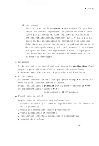 b) Les nuages 
Dans cette étude la couverture des nuages n'a pas été 
prise en compte, cependant les prises de vues effec-tuées 
par la caméra du CESR implanté au Pic du Midi 
ont été satisfaisantes, montrant qu'il y avait peu de 
jours où des informations ne pouvaient être acquises. 
Cela tient en grande partie au site qui est de ce point 
de vue remarquablement placé. Les observatoires astro-nomiques 
seraient des emplacements tout indiqué pour 
installer les futurs instruments de détection ou tout 
au moins le prototype. 
a Programme 
Si la poursuite du projet est envisagée, la realisation d'une 
maquette pourrait être l'aboutissement de cette étude. 
Plusieurs axes d'étude sont à poursuivre ou à explorer. 
g L' instrument 
La caméra association de l'optique grand champ + matrice CCD 
avec ou sans intensificateur d'images. 
Etude, réalisation : Etudiant DEA au CESR + Ingénieur CX%S 
et expérimentation ' Années 84/85 
Coût estimé : 80 KF environ 
L'archivage sélectif 
Acquisition et sélection des informations 
. conception des algorithmes et implication pour la détection 
et la poursuite 
. Choix des composants (micro processeurs) 
. Tests algorithmes et maquette 
. réalisation interface caméra micro-informatique 
. support de stockage 
 
