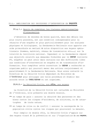 IV.4.- AMELIORATION DES PROCEDURES D'INTERVENTION EN ENQUETE 
IV.4.1.- Besoin de compléter les liaisons opérationnelles 
d'intervention 
L'obtention de données de bonne qualité, dans des délais les 
plus courts possible, est une condition indispensable pour la 
réussite d'une enquête et plus particulièrement pour les analyses 
physiques et biologiques. La Gendarmerie Nationale nous apporte une 
aide primordiale en mettant à notre disposition ses moyens opéra-tionnels 
(hommes, matériel, réseau de transmission etc ... ) sur la 
totalité du territoire national. Cependant si la Gendarmerie répond 
aux objectifs relatifs aux demandes formulées par le GEPAN (collecte 
PV, enquête) on peut avoir dans certains cas des difficultés liées 
aux conditions d'intervention en enquête et de transmission d'in-formation. 
Pour compléter cette couverture le GEPAN a recherché un 
organisme public qui pourrait mener des actions conjointement et 
parallèlement 21 la Gendarmerie Nationale. Nous avons contacté la 
Direction de la Sécurité Civile dépendant du Ministère de 
l'Intérieur pour envisager une telle procédure et établir des 
accords entre le CNES/GEPAN et cet organisme. 
La Sécurité Civile, son r61e, ses moyens 
La Direction de la Sécurité Civile est rattachée au Ministère 
de l'Intérieur, elle présente une double mission. 
-- en temps de paix : assurer la sécurité des personnes et des 
biens contre les risques d'accidents, de sinistres, ou de catas-trophes 
de toute nature. 
-- en temps de crise ou de conflit : assurer la sauvegarde de la 
population civile contre les risques qui pourraient la menacer. 
Pour remplir ce double rôle, la Sécurité Civile s'appuie sur 
des moyens visant à la prévention et sur l'organisation de ses myenç. 
 