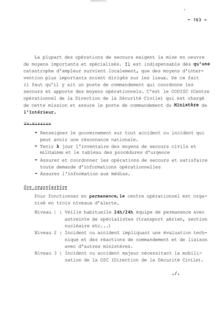 La plupart des opérations de secours exigent la mise en oeuvre 
de moyens importants et spécialisés. Il est indispensable dès qu'une 
catastrophe d'ampleur survient localement, que des moyens d'inter-vention 
plus importants soient dirigés sur les lieux. De ce fait 
il faut qu'il y ait un poste de commandement qui coordonne les 
secours et apporte des moyens opérationnels. C'est le CODISC (Centre 
opérationnel de la Direction de la Sécurité Civile) qui est chargé 
de cette mission et assure le poste de commandement du ~inisthre de 
l'Intérieur. 
S-a- -m-i-s-s-i-o-n- 
- Renseigner le gouvernement sur tout accident ou incident qui 
peut avoir une résonnance nationale. 
- Tenir à jour l'inventaire des moyens de secours civils et 
militaires et le tableau des procédures d'urgence 
- Assurer et coordonner les opérations de secours et satisfaire 
toute demande d'informations opérationnelles 
- Assurer l'information aux médias. 
Pour fonctionner en permanence,le centre opérationnel est orga-nisé 
en trois niveaux d'alerte. 
Niveau 1 : Veille habituelle 24h/24h équipe de permanence avec 
astreinte de spécialistes (transport aérien, section 
nucléaire etc ...) 
Niveau 2 : Incident ou accident impliquant une évaluation tech-nique 
et des réactions de commandement et de liaison 
avec d'autres ministères. 
Niveau 3 : Incident ou accident majeur nécessitant la mobili-sation 
de la DSC (Direction de la Sécurité Civile). 
 