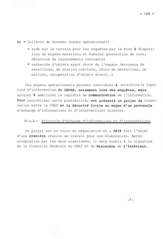 b) - Collecte de données (cadre opérationnel) 
- aide sur le terrain pour les enquêtes par la mise à disposi-tion 
de moyens matériels et humains (protection de zone, 
détection de rayonnements ionisants) 
- recherche d'objets ayant chuté de l'espace (morceaux de 
satellites, de station orbitale, chute de météorites, de 
ballons, récupération d'objets divers. ..) 
Ces moyens opérationnels peuvent contribuer accroître la Capa-cité 
d'intervention du GEPAN, notamment lors des enquêtes, mais 
surtout A améliorer la rapidité de communication de l'information. 
Pour concrétiser cette possibilité, est présenté un projet de coopé-ration 
entre le CNES et la Sécurité Civile au moyen d'un protocole 
d'échange d'informations et d'interventions directes. 
IV.4.4.- Protocole d'échange d'informations et d'interventions. 
Ce projet est en cours de négociation et a déjA fait l'objet 
d'une premiere réunion de travail pour son élaboration. Après 
acceptation par les deux organismes, il sera soumis à la signature 
de la Direction Générale du CNES et du Ministère de l'Intérieur. 
 