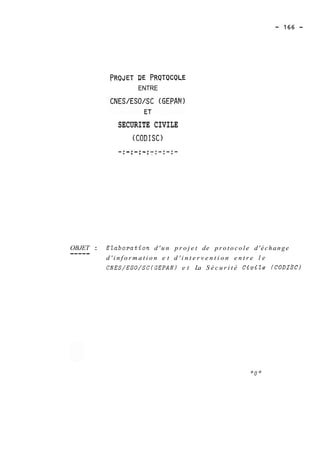PRQJET DE PRQTQCQLE 
ENTRE 
SECURITE CIVILE 
(CODISC) 
O--B-JE-T- : EZaboration d ' u n p r o j e t de p r o t o c o l e d ' é c h a n g e ----- d ' i n f o r m a t i o n e t d ' i n t e r v e n t i o n e n t r e l e 
CNES/ESO/SC(GEPAN) e t La S é c u r i t é Civile (CODI*) 
 