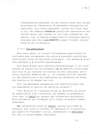 interprétations douteuses car peu d'entre elles sont reliées 
directement à l'observation de phénomènes aérospatiaux non 
identifiés. Ces traces comprennent souvent des trous, dans 
le sol, des végétaux brûlésret parfois des substances et ma-tériaux 
divers sont trouvés sur les lieux indiqués par les 
témoins. Tout un domaine d'expertises et d'analyses physico-chimiques 
peut être ainsieap'loré lorsque l'intérêt scienti-fique 
du cas le nécessite. 
1.3.4.- Les observables 
Nous avons défini le "corpus" d'information quantifiable et 
utilisable pour entreprendre une action à caractère scientifique 
s'articulant autour de deux poles principaux : les données à carac-tère 
physique et à caractère psychologique. 
Pour mener à bien cette réflexion méthodologique, il est inté-ressant 
de revenir sur les fondements de la démarche scientifique 
pour tout ce qui concerne les sciences du réel (physique, astro-nomie, 
biologie, médecine etc...). On constate qu'elles reposent 
sur des observations ou des expériences qui permettent de fonder 
des théories ou de dégager des lois. 
Pour les phénomènes aérospatiaux non identifiés quels sont 
ces observables et peut-on les mettre en évidence ? 
C'est à partir de l'observation que se déclenche une action 
de communication vers l'extérieur, par exemple la gendarmerie, 
c'est donc le TEMOIN qui produit des informations analysables. 
Nous considérons par conséquent qu'il s'agit du premier élément 
observable. 
Ces informations issues du TEMOIN, saisies sous forme de 
discours, avec toute la variété, la complexité et la distortion 
par rapport à l'évènement initial, représentent le TEMOIGNAGE 
qui sera le second élément observable. 
 