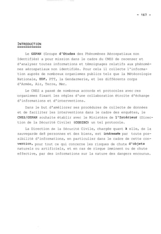 Le GEPAN (Groupe dlEtudes des Phénomènes Aérospatiaux non 
Identifiés) a pour mission dans le cadre du CNES de recenser et 
d'analyser toutes informations et témoignages relatifs aux phénomè-nes 
aérospatiaux non identifiés. Pour cela il collecte l'informa-tion 
auprès de nombreux organismes publics tels que la Météorologie 
Nationale, EDF, PTT, la Gendarmerie, et les différents corps 
d'Armée, Air, Terre, Mer. 
Le CNES a passé de nombreux accords et protocoles avec ces 
organismes fixant les règles d'une collaboration étroite d'échange 
d'informations et d'interventions. 
Dans le but d'améliorer ses procédures de collecte de données 
et de faciliter les interventions dans le cadre des enquêtes, le 
CNES/GEPAN souhaite établir avec le Ministère de l'Intérieur (Direc-tion 
de la Sécurité Civile) (CODISC) un tel protocole. 
La Direction de la Sécurité Civile, chargée quant 2 elle, de la 
sauvegarde de8 personnes et des biens, est intéresshe par toute pos-sibilité 
d'informations, en particulier dans le cadre de cette con-vention, 
pour tout ce qui concerne les risques de chute d'objets 
naturels ou artificiels, et en cas de risque imminent ou de chute 
effective, par des informations sur la nature des dangers encourus. 
 