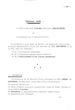 Le Centre National dlEtudes Spatiales (ESO/SC/GEPAN) 
et 
La Direction de la Sécurité Civile 
Ce protocole a pour objet de définir les modalités d'une colla-boration 
opérationnelle entre les services du CNES (ESO/GEPAN) et de 
la DSC, dans les domaines : 
-- de l'information réciproque 
-- de l'assistance opérationnelle mutuelle 
-- de l'établissement d'une liaison permanente. 
1.- INFORMATION 
La Direction de la Sécurité Civile informera le CNES (GEPAN) des 
phénomhnes aérospatiaux rares dont elle a connaissance. 
-- chute de météorites 
-- chute d'objets articiels (satellites, corps de fusée. ballons...) 
-- accidents d'avions 
-- phénomhnes ou manifestations orageuses exceptionnels 
-- manifestations sismiques 
 