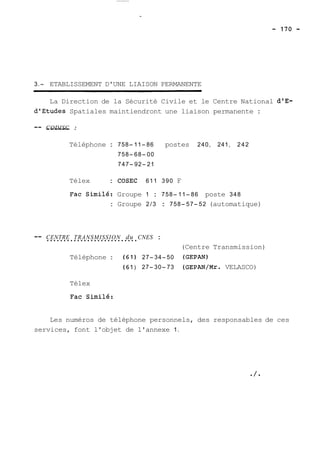 3.- ETABLISSEMENT D'UNE LIAISON PERMANENTE 
La Direction de la Sécurité Civile et le Centre National d'E-dlEtudes 
Spatiales maintiendront une liaison permanente : 
-- C--O-D-IS-C- : 
Téléphone : 758-11-86 postes 240, 241, 242 
758-68-00 
747-92-21 
Télex : COSEC 611 390 F 
Fac Similé: Groupe 1 : 758-11-86 poste 348 
: Groupe 2/3 : 758-57-52 (automatique) 
-- C..E.N.T.R.E. ..T.R.A.N..S.M.I.S.S.I.O.N.. .d.u. . CNES : 
(Centre Transmission) 
Téléphone : (61) 27-34-50 (GEPAN) 
(61 ) 27-30-73 (GEpAN/Mr. VELASCO) 
Télex 
Fac Similé: 
Les numéros de téléphone personnels, des responsables de ces 
services, font l'objet de l'annexe 1. 
 