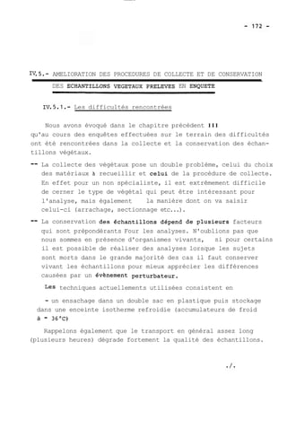 IV.5.- AMELIORATION DES PROCEDURES DE COLLECTE ET DE CONSERVATION 
DES ECHANTILLONS VEGETAUX PRELEVES EN ENQUETE 
Les difficultés rencontrées 
Nous avons évoqué dans le chapitre précédent III 
qu'au cours des enquêtes effectuées sur le terrain des difficultés 
ont été rencontrées dans la collecte et la conservation des échan-tillons 
végétaux. 
-- La collecte des végétaux pose un double problème, celui du choix 
des matériaux à recueillir et celui de la procédure de collecte. 
En effet pour un non spécialiste, il est extrêmement difficile 
de cerner le type de végétal qui peut être intéressant pour 
l'analyse, mais également la manière dont on va saisir 
celui-ci (arrachage, sectionnage etc...). 
-- La conservation des échantillons dépend de plusieurs facteurs 
qui sont prépondérants Four les analyses. N'oublions pas que 
nous sommes en présence d'organismes vivants, si pour certains 
il est possible de réaliser des analyses lorsque les sujets 
sont morts dans le grande majorité des cas il faut conserver 
vivant les échantillons pour mieux apprécier les différences 
causées par un évènement perturbateur. 
Les techniques actuellements utilisées consistent en 
- un ensachage dans un double sac en plastique puis stockage 
dans une enceinte isotherme refroidie (accumulateurs de froid 
à - 36OC) 
Rappelons également que le transport en général assez long 
(plusieurs heures) dégrade fortement la qualité des échantillons. 
 