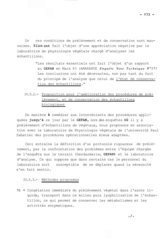 Or ces conditions de prélèvement et de conservation sont mau-vaises. 
Ellesont fait l'objet d'une appréciation négative par le 
laboratoire de physiologie végétale chargé d'analyser les 
échantillons. 
"Les résultats essentiels ont fait l'objet d'un rapport 
au GEPAN en Mars 83 (AMARANTE Enquête Note Technique N017) 
Les conclusions ont été décevantes, non pas tant du fait 
du principe de l'analyse que celui de l'état de conserva-tion 
des échantillons." 
IV.5.2.- Proposition pour l'amélioration des procédures de pré-lèvement, 
et de conservation des échantillons 
biologiques 
De manière remédier aux inconvénients des procédures appli-quées 
jusqu'à ce jour par le GEPAN, lors des enquêtes oa il y a 
prélèvement d'échantillons de végétaux, nous proposons en associa-tion 
avec le Laboratoire de Physiologie végétale de l'université Paul 
Sabatier des procédures opérationnelles mieux adaptées. 
Ceci entraîne la définition d'un protocole rigoureux de prélè-vement, 
par la confrontation des problèmes entre l'équipe chargée 
de l'enquête sur le terrain (Gendarmerie, GEPAN) et le laboratoire 
d'analyse. Ce qui suppose que dans certains cas le personnel du 
laboratoire soit susceptible de se déplacer quand la nécessité 
s'en fait sentir. 
IV.5.3.- Méthodes proposées 
1) - Congélation immédiate du prélèvement végétal dans l'azote li-quide, 
transport dans ce milieu puis lyophilisation de l'échan-tillon, 
ce qui permet de conserver les métabolismes et les 
activités enzymatiques. 
 