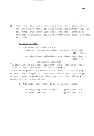 2) - Prélèvement d'un cube de terre comprenant les végétaux et dis-position 
dans un emballage. Cette méthode qui comporte aussi le 
prélèvement d'un échantillon témoin, présente l'avantage de 
maintenir la plante en vie, et de permettre des études au niveau 
cellulaire. 
-- Matériel et cofit 
a) - Matériel de cryogénisation 
tubes de transport Polylabo contenance 25 ml CRVTF 
250 F /Douze 
récipient Dewar cylindrique à enveloppe métallique 41 
1000 F HT 
poignées de transport 
* L'azote liquide peut être facilement trouvée partout en France 
Chez les fournisseurs Air Liquide ou ~acultés 
Ce matériel pour la cryogénisation est d'une utilisation simple 
et parfaitement adapté pour le transport des échantillons. On peut 
aisément conserver pendant plusieurs jours des échantillons a la 
température de cryogénisation. 
b) - Matériel prélèvement de terre (plants vivants) 
emballage pépiniériste (pots) qq dizaines de F 
enceinte isotherme qq dizaines de F 
 