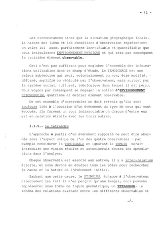 Les circonstances ainsi que la situation géographique locale, 
la nature des lieux et les conditions d'observation représentent 
un volet lui aussi parfaitement identifiable et quantifiable que 
nous intitulerons ENVIRONNEMENT PHYSIQUE et qui sera par conséquent 
le troisième élément observable, 
Ceci n'est pas suffisant pour englober l'ensemble des informa-tions 
utilisables dans ce champ d'étude. Le TEMOIGNAGE est une 
valeur subjective qui peut, volontairement ou non, être modifié, .. 
déformé, amplifié ou véhiculé par l'observateur, mais surtout par 
le système social, culturel, idéologique dans lequel il est perçu. 
Nous voyons par conséquent se dégager la notion d1ENVIRONNEL%NT 
PSYCHOSOCIAL quatrième et dernier élément observable. 
De cet ensemble d'observables on doit retenir qu'ils sont 
toujours liés à l'occasion d'un évènement du type de ceux qui sont 
évoqués, ils forment un tout indissociable oh chacun d'entre eux 
est en relation étroite avec les trois autres. 
Le tétraèdre 
L'approche à partir d'un évènement rapporté ne peut être abor-dée 
sous l'aspect unique de l'un des quatre observables : par 
exemple considérer le TEMOIGNAGE en ignorant le TEMOIN serait 
introduire une vision réduite et autoriserait toutes les spécula-tions 
dans l'analyse. 
Chaque observable est associé aux autres, il y a inter-relation 
étroite, et nous devons en étudier tous les pôles pour rechercher 
la cause et la nature de l'évènement initial. 
Sachant que cette cause, le STIMULUS, échappe à l'observateur 
directement (en fait il n'en perçoit qu'une image), nous pouvons 
représenter sous forme de figure géométrique, un TETRAEDRE, le 
schéma des relations existant entre les différents observables et 
 