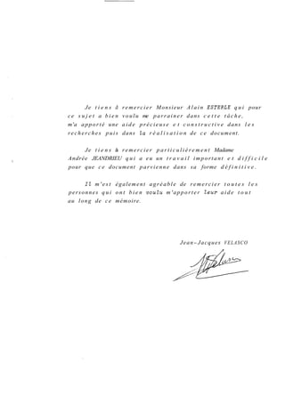 Je t i e n s d remercier Monsieur Alain ESTERLE qui pour 
ce s u j e t a bien voulu me parrainer dans c e t t e t â c h e , 
m'a apporté une aide précieuse e t c o n s t r u c t i v e dans l e s 
r e c h e r c h e s p u i s dans la r é a l i s a t i o n de ce document. 
Je t i e n s à remercier p a r t i c u l i è r e m e n t Madame 
Andrée JEANDRIEU qui a eu un t r a v a i l important e t d i f f i c i l e 
pour que ce document parvienne dans sa forme d é f i n i t i v e . 
Il m'est également agréable de remercier t o u t e s l e s 
personnes qui ont bien vouZu m'apporter Zeur aide t o u t 
au long de ce mémoire. 
Jean- Jacques VELASCO 
n 
 