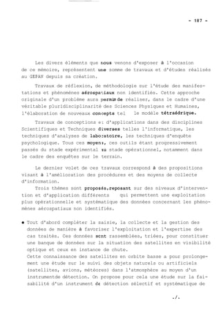 Les divers éléments que nous venons d'exposer à l'occasion 
de ce mémoire, représentent une somme de travaux et d'études réalisés 
au GEPAN depuis sa création. 
Travaux de réflexion, de méthodologie sur l'étude des manifes-tations 
et phénomènes aérospa1:iaux non identifiés. Cette approche 
originale d'un problème aura permisde réaliser, dans le cadre d'une 
véritable pluridisciplinarité des Sciences Physiques et Humaines, 
l'élaboration de nouveaux concepts tel le modèle tetraédrique. 
Travaux de conceptions e.: d'applications dans des disciplines 
Scientifiques et Techniques diverses telles l'informatique, les 
techniques d'analyses de labo:ratoire, les techniques d'enquête 
psychologique. Tous ces moyen;, ces outils étant progressivement 
passés du stade expérimental iu stade opérationnel, notamment dans 
le cadre des enquêtes sur le terrain. 
Le dernier volet de ces travaux correspond à des propositions 
visant à l'amélioration des procédures et des moyens de collecte 
d'information. 
Trois thèmes sont proposés,reposant sur des niveaux d'interven-tion 
et d'application différents qui permettent une exploitation 
plus opérationnelle et systématique des données concernant les phéno-mènes 
aérospatiaux non identifiés. 
Tout d'abord compléter la saisie, la collecte et la gestion des 
données de manière à favoriser l'exploitation et l'expertise des 
cas traités. Ces données scnt rassemblées, triées, pour constituer 
une banque de données sur la situation des satellites en visibilité 
optique et ceux en instance de chute. 
Cette connaissance des satellites en orbite basse a pour prolonge-ment 
une étude sur le suivi des objets naturels ou artificiels 
(satellites, avions, météores) dans l'atmosphère au moyen d'un 
instrumentde détection. On propose pour cela une étude sur la fai-sabilité 
d'un instrument de détection sélectif et systématique de 
 