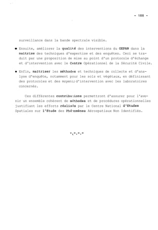 surveillance dans la bande spectrale visible. 
Ensuite, améliorer la qualité des interventions du GEPAN dans la 
maitrise des techniques d'expertise et des enquêtes. Ceci se tra-duit 
par une proposition de mise au point d'un protocole d'échange 
et d'intervention avec le Ccmtre Opérationnel de la Sécurité Civile. 
Enfin, maitriser les méthodes et techniques de collecte et d'ana-lyse 
d'enquête, notamment pour les sols et végétaux, en définissant 
des protocoles et des moyen:; d'intervention avec les laboratoires 
concernés. 
Ces différentes contribu.:ions permettront d'assurer pour l'ave-nir 
un ensemble cohérent de miithodes et de procédures opérationnelles 
justifiant les efforts réalis15s par le Centre National dlEtudes 
Spatiales sur 1'Etude des Phhomènes Aérospatiaux Non Identifiés. 
-.-.-.- m . . 
 