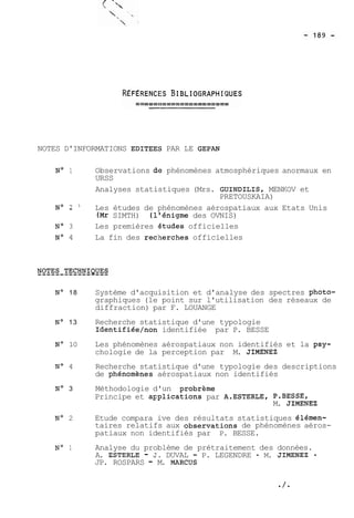 NOTES D'INFORMATIONS EDITEEÇ PAR LE GEPAN 
No 1 Observations de phénomènes atmosphériques anormaux en 
URSS 
Analyses statistiques (Mrs. GUINDILIS, MENKOV et 
PRETOUSKAIA) 
NO 2 " Les études de phénomènes aérospatiaux aux Etats Unis 
(Mr SIMTH) (l'énigme des OVNIS) 
No 3 Les premières astudes officielles 
No 4 La fin des rec:herches officielles 
No 18 Système d'acquisition et d'analyse des spectres photo-graphiques 
(le point sur l'utilisation des réseaux de 
diffraction) par F. LOUANGE 
No 13 Recherche statistique d'une typologie 
Identifiée/non identifiée par P. BESSE 
No 10 Les phénomènes aérospatiaux non identifiés et la psy-chologie 
de la perception par M. JIMENEZ 
No 4 Recherche statistique d'une typologie des descriptions 
de phénomhes aérospatiaux non identifiés 
No 3 Méthodologie d'un probrème 
Principe et a~plications par A.ESTERLE, P.BESSE, 
M. JIMENEZ 
No 2 Etude compara 
ive des résultats statistiques élémen-taires 
relatifs aux observations de phénomènes aéros-patiaux 
non identifiés par P. BESSE. 
No 1 Analyse du problème de prétraitement des données. 
A. ESTERLE - S. DUVAL - P. LEGENDRE - M. JIMENEZ - 
JP. ROSPARS - M. MARCUS 
 