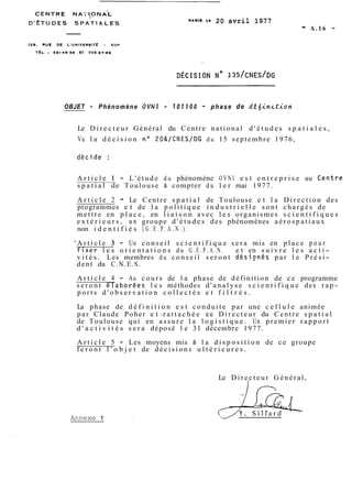 PARI^. Le 20 avril 1977 - A.16 - 
OBJET - Phénomène OVNl - 107700 - phase de dE(in~tion 
Le D i r e c t e u r Général du Centre national d ' é t u d e s s p a t i a l e s , 
Vu l a d é c i s i o n no 206/CNES/DG du 15 septembre 1976, 
A r t i c l e 1 - L'étude du phénomène O V N I e s t e n t r e p r i s e au .Centre 
s p a t i a l de Toulouse à compter du l e r mai 1977. 
A r t i c l e 2 - Le Centre s p a t i a l de Toulouse e t l a D i r e c t i o n des 
programmes e t de l a p o l i t i q u e i n d u s t r i e l l e sont chargés de 
mettre en p l a c e , en l i a i s o n avec l e s organismes s c i e n t i f i q u e s 
e x t é r i e u r s , u n groupe d ' é t u d e s des phénomènes a é r o s p a t i a u x 
non i d e n t i f i é s ( G . E . P . A . N . ) . 
' A r t i c l e 3 - Un c o n s e i l s c i e n t i f i q u e sera mis en place p o u r 
fixe,r l e s o r i e n t a t i o n s du G . E . P . A . N . e t en s u i v r e l e s a c t i-v 
i t é s . Les membres du c o n s e i l s e r o n t désionés par l e P r é s i-dent 
du C.N.E.S. 
A r t i c l e 4 - Au cours de l a phase de définition de ce programme 
s e r o n t éraborées l e s méthodes d ' a n a l y s e s c i e n t i f i q u e des r a p-ports 
d ' o b s e r v a t i o n c o l l e c t é s e t f i l t r é s . 
La phase de d é f i n i t i o n e s t conduite par une c e l l u l e animée 
par Claude Poher e t -r a t t a c h é e au D i r e c t e u r du Centre s p a t i a l 
de Toulouse qui en assure l a l o g i s t i q u e . Un premier r a p p o r t 
d ' a c t i v i t é s s e r a déposé l e 31 décembre 1977. 
A r t i c l e 5 - Les moyens mis â l a d i s p o s i t i o n de ce groupe 
f e r o n t l ' o b j e t de d é c i s i o n s u l t é r i e u r e s . 
Le D i r e c t e u r Général, 
1' 
Annexe 1 
J Ira 
Y . S i l l a r d 
 
