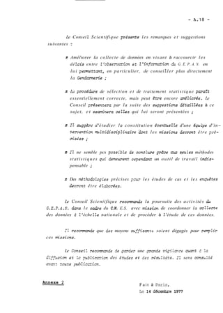 Le Consei Z Scientifique pr~ésente les remarques et suggestions 
suivantes : 
jc Améliorer la collecte de données en visant à raccourcir les 
dé lais entre Z 'oisc-mation et Z 'information du G. E. P. A. N. en 
lui pennettcmt, en particulier, de consei 2 ler plus directement 
la Gendurmerie ; 
3 La procéchre de sélection et de traitement statistique paraZt 
essentiellement correcte, mais peut Ztre encore amÉliorée. Le 
Conseil p~ésentera par la suite des suggestias dEtaiZZées à ce 
sujet, et ezmînera ceZles qui lui seront présentées ; 
3 IZ suggdrt. d'étudier la constitution éventueZZe d'une équipe d'in-temjentim 
muZtidiscipZinaire 2on-t les missions devrone être p~é-cisées 
; 
z Il ne semble pcs poss<bZe de concZure grâce m seuLes méthodes 
statistiques pi aerneurent cspendant un outil de travail indis-pensable 
; 
2 Des rnéthodoiogies précises pour les études de cas et les empêtes 
Oevront être élabaréeç. 
Le Conseil Scientifique recornan.de la poursuite des activités CL 
C.E. P.A.G. dcns le cadre du C.N. E.S. avec mission de coordonner la coZZecte 
des données 2 2 ' éche ZZe nationale et de procéder à 2 'étude de ces données. 
I'c recomana7e que des moyens suffhznvs soient dégagés pour ~e~iSr 
ces missicns. 
Le ConseiZ recomanüe ie garaer une .pmzüe vigi Lmce pan* 2 3a 
&i.ffuusim ez lc p5iicztEon des évdàes et ies résiiizazs. IL sera conçu3tk 
avaz zouze pub Zicczion. 
Annexe 2 
Fait à Paris, 
Le 14 déccmhre 1977 
 