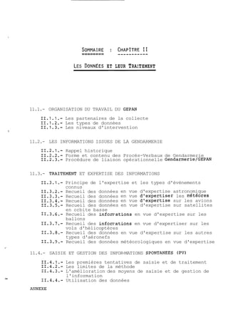 LES DONNEES ET LEUR TRAITEMENT 
11.1.- ORGANISATION DU TRAVAIL DU GEPAN 
11.1.1.- Les partenaires de la collecte 
11.1.2.- Les types de données 
11.1.3.- Les niveaux d'intervention 
11.2.- LES INFORMATIONS ISSUES DE LA GENDARMERIE 
11.2.1.- Rappel historique 
11.2.2.- Forme et contenu des Procés-Verbaux de Gendarmerie 
11.2.3.- Procédure de liaison opérationnelle ~endarmerie/GEPAN 
11.3.- TRAITEMENT ET EXPERTISE DES INFORMATIONS 
11.3.1.- Principe de l'expertise et les types d'évènements 
connus 
11.3.2.- Recueil des données en vue d'expertise astronomique 
11.3.3.- Recueil des données en vue d'expertiser les nétéores 
11.3.4.- Recueil des données en vue d'expertise sur les avions 
11.3.5.- Recueil des données en vue d'expertise sur satellites 
en orbite basse 
11.3.6.- Recueil des inforr1ations en vue d'expertise sur les 
ballons 
11.3.7.- Recueil des inforrTations en vue d'expertiser sur les 
vols d'hélicoptères 
11.3.8.- Recueil des données en vue d'expertise sur les autres 
types d'aéronefs 
11.3.9.- Recueil des données météorologiques en vue d'expertise 
11.4.- SAISIE ET GESTION DES INFOR-MATIONS SPONTANEES (PV) 
11.4.1.- Les premières tentatives de saisie et de traitement 
11.4.2.- Les limites de la méthode 
11.4.3.- L'amélioration des moyens de saisie et de gestion de 
l'information 
11.4.4.- Utilisation des données 
 