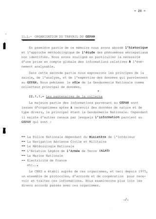 11.1.- ORGANISATION DU TRAVAIL DU GEPAN 
En première partie de ce mémoire nous avons abordé l'historique 
et l'approche méthodologique de l'étude des phénomènes aérospatiaux 
non identifiés. Nous avons souligné en particulier la nécessité 
d'une prise en compte globale des informations relatives à l'évè-nement 
analysable. 
Dans cette seconde partie nous exposerons les principes de la 
saisie, de l'analyse, et de l'expertise des données qui parviennent 
au GEPAN. Nous précisons le r61e de la Gendarmerie Nationale comme 
collecteur principal de données. 
, 
11.1.1.- Les partenaires de la collecte 
La majeure partie des informations parvenant au GEPAN sont 
issues d'organismes aptes A recevoir des données de nature et de 
type divers, le principal étant la Gendarmerie Nationale. Cependant 
il existe d'autres canaux par lesquels l'information parvient au 
GEPAP? qui sont : 
-- La Police Nationale dépendant du ~inistère de l'Intérieur 
-- La Navigation Aérienne Civile et Militaire 
-- La Météorologie Nationale 
-- L'Aviation Légère de l'Armée de Terre (ALAT) 
-- La Marine Nationale 
-- Electricité de France 
etc.. . 
Le CNES a établi auprès de ces organismes, et ceci depuis 1975, 
un ensemble de protocoles, d'accords et de coopération pour rece-voir 
et traiter ces informations. Nous examinerons plus loin les 
divers accords passés avec ces organismes. 
 