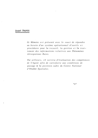 Ce Mémoire e s t présenté avec l e souci de répondre 
au b e s o i n d'un système o p é r a t i o n n e l d ' o u t i l s e t 
procédures pour le r e c u e i l , l a g e s t i o n e t le t r a i-tement 
des i n f o r m a t i o n s r e l a t i v e s aux Phénomènes 
Aérospatiaux Rares. 
Par a i l l e u r s , i l s e r v i r a d ' é v a l u a t i o n des compétences 
de l 'Agent a f i n de s a t i s f a i r e aux c o n d i t i o n s de 
passage à la p o s i t i o n cadre du Centre National 
d 'Etudes S p a t i a l e s . 
 