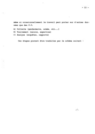 même si occasionnellement le travail peut porter sur d'autres don-nées 
que des P.V. 
A) Collecte (gendarmerie, armée, etc ...) 
B) Traitement (saisie, expertise) 
C) Analyse (enquêtes, rapports) 
Ces étapes pouvant être traduites par le schéma suivant : 
 
