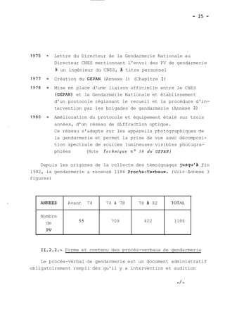 Lettre du Directeur de la Gendarmerie Nationale au 
Directeur CNES mentionnant l'envoi des PV de gendarmerie 
à un ingénieur du CNES, titre personnel 
Création du GEPAN (Annexe 1) (Chapître 1) 
Mise en place d'une liaison officielle entre le CNES 
(GEPAN) et la Gendarmerie Nationale et établissement 
d'un protocole régissant le recueil et la procédure d'in-tervention 
par les brigades de gendarmerie (Annexe 2) 
Amélioration du protocole et équipement étalé sur trois 
années, d'un réseau de diffraction optique. 
Ce réseau s'adapte sur les appareils photographiques de 
la gendarmerie et permet la prise de vue avec décomposi-tion 
spectrale de sources lumineuses visibles photogra-phiées 
(Note Technique no 18 du GEPAN) 
Depuis les origines de la collecte des témoignages jusqu'a fin 
1982, la gendarmerie a recensé 1186 Proc?s-Verbaux. (Voir Annexe 3 
figures) 
* 
ANNEES 
Nombre 
de 
PV 
Avant 74 
55 
74 à 78 
709 
78 à 82 
422 
TOTAL 
1186 
11.2.2.- Forme et contenu des procès-verbaux de gendarmerie 
Le procès-verbal de gendarmerie est un document administratif 
obligatoirement rempli dès qu'il y a intervention et audition 
 
