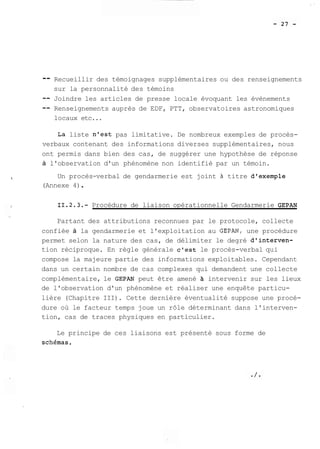 -- Recueillir des témoignages supplémentaires ou des renseignements 
sur la personnalité des témoins 
-- Joindre les articles de presse locale évoquant les évènements 
-- Renseignements auprès de EDF, PTT, observatoires astronomiques 
locaux etc... 
La liste n'est pas limitative. De nombreux exemples de procès-verbaux 
contenant des informations diverses supplémentaires, nous 
ont permis dans bien des cas, de suggérer une hypothèse de réponse 
à l'observation d'un phénomène non identifié par un témoin. 
Un procès-verbal de gendarmerie est joint à titre d'exemple 
(Annexe 4) . 
11.2.3.- Procédure de liaison opérationnelle Gendarmerie GEPAN 
Partant des attributions reconnues par le protocole, collecte 
confiée à la gendarmerie et l'exploitation au GEPAN, une procédure 
permet selon la nature des cas, de délimiter le degré d1interven-tion 
réciproque. En règle générale c'est le procès-verbal qui 
compose la majeure partie des informations exploitables. Cependant 
dans un certain nombre de cas complexes qui demandent une collecte 
complémentaire, le GEPAN peut être amené à intervenir sur les lieux 
de l'observation d'un phénomène et réaliser une enquête particu-lière 
(Chapitre III). Cette dernière éventualité suppose une procé-dure 
où le facteur temps joue un rôle déterminant dans l'interven-tion, 
cas de traces physiques en particulier. 
Le principe de ces liaisons est présenté sous forme de 
schSmas. 
 