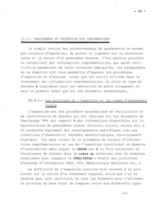 11.3.- TRAITEMENT ET EXPERTISE DES INFORMATIONS 
La simple lecture des procès-verbaux de gendarmerie ne permet 
pas toujours d'apprécier, de porter un jugement sur la reconnais-sance 
et la nature d'un phénomène observé. C'est parfois possible 
en recueillant des informations complémentaires, qui après véri-fication 
permettent de lever certaines ambiguités. Les paragraphes 
de ce chapitre vont nous permettre d'exposer les procédures 
d'expertise et d'analyse ainsi que les outils utilisés dans le 
traitement des informations complémentaires. Le choix du type de 
données A considérer pour ces opérations ne porte uniquement et 
dans un premier temps que sur les documents gendarmiques. 
11.3.1.- Les principes de l'expertise et les types d'évènements 
connus 
L'expertise est une procédure systématique de vérification et 
de confrontation de données qui est réalisée sur les documents de 
témoignage (PV) par rapport à des informations disponibles sur la 
manifestation de phénomènes connus (ballons, avions, astres etc. ..) 
On recherche également des renseignements spécifiques liés aux 
conditions d'observation (données météorologiques, environnement 
physique). Ces deux volets de la procédure de recueil d'informa-tions 
complémentaires en vue de l'expertise constituent un domaine 
d'intervention dans lequel le GEPAN est à la fois collecteur et 
fournisseur de données dans le cadre de relations avec de nombreux 
organismes avec lesquels le CNES/GEPAN a établi des protocoles 
d'échange d'information (EDF, PTT, Météorologie Nationale etc. ..) 
La difficulté de l'expertise consiste bien souvent à se pro-noncer 
sur la nature d'un évènement supposé, alors que l'on ne 
dispose pas, avec certitute, de tous les éléments pour l'affirmer. 
Le principe de base étant de comparer entre eux différents types 
 