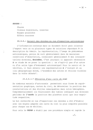 -D-IV-E--R-S : 
Phares 
Oiseaux migrateurs, insectes 
Nuages poussière 
Effets couronne 
Recueil des données en vue d'expertise astronomique 
L'information contenue dans un document écrit peut orienter 
l'expert vers un ou plusieurs types de solutions répondant à la 
description du témoin. La représentation, l'image de phénomènes 
astronomiques, perçus de nuit généralement dans de mauvaises 
conditions d'observation, conduisent généralement à des interpré-tations 
diverses, érronées. C'est pourquoi il apparaît nécessaire 
à ce stade de se poser la question : ne s'agit-il pas d'un astre 
ou d'un autre type d'évènement astronomique? Pour le savoir et le 
vérifier, il faut obtenir une représentation à l'instant et au 
lieu géographique donné, l'ensemble des astres et étoiles visibles 
dans la voûte céleste'. 
11.3.2.1. - O..b..t e..n.t.i.o.n. .d..' u..n.e. .c..a.r.t.e. .d..u. c i e l 
De nombreux manuels d'astronomie permettent sous forme de repré-sentation 
graphique, cartes du ciel, de déterminer la position des 
constellations et des étoiles remarquables dans notre hémisphère. 
Complémentairement ils fournissent des tables indiquant aux diverses 
périodes de l'année la position des planètes ainsi que leur magni-tude 
respective. 
Le but recherché en vue d'expertiser ces données a été d'établir 
avec les moyens adaptés une carte du ciel la plus complète possible 
pour chaque cas à vérifier. 
Pour cela le GEPAN a établi par une procédure simple et rapide le 
 