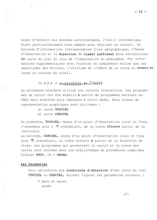 moyen d'obtenir ces données astronomiques, l'outil informatique 
étant particulièrement bien adapté pour réaliser ce travail. Un 
minimum d'informations indispensables (lieu géographique, l'heure 
d'observation et la direction de visée) suffisent pour reconstituer 
la carte du ciel du jour de l'observation du phénomène. Des infor-mations 
supplémentaires sont fournies en complément telles que les 
maanitudes des étoiles, l'altitude de l'ombre de la terre au momentdu 
lever ou coucher du soleil. 
II. 3 . 2 . 2 . - L_a_ _~ _r_o_c_é_d_u__r_ee_ _t_ _Z _'_o_u_t_i_l 
La procédure standard utilise une console intéractive. Les program-mes 
de calcul ont été établis partir de programmes existant au 
CNES mais modifiés pour répondre à cette tâche. Deux formes de 
représentation graphiques sont utilisées : 
a) carte TOUCIEL 
b) carte CARCIEL 
La première, TOUCIEL, donne d'un point d'observation local et fixe, 
l'ensemble sous 2 77 stérédiant, de la voûte celeste autour de la 
verticale. 
La seconde, CARCIEL, donne d'un point d'observation local et fixe 
sous 3 stéradiant, la voûte céleste à partir de la direction de 
visée. Les programmes qui permettent le calcul et le tracé des 
cartes sont stockés dans une bibliothèque de procédures compilées 
fichier PROC, ID = GEPAN. 
Les Paramètres 
Pour satisfaire aux conditions d'obtention d'une carte du ciel 
TOUCIEL ou CARCIEL, doivent figurer les paramètres suivants : 
- date et heure 
année 
 