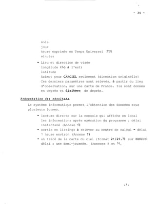 mois 
jour 
heure exprimée en Temps Universel (TU) 
minutes 
- Lieu et direction de visée 
longitude (?O à l'est) 
latitude 
Azimut pour CARCIEL seulement (direction originelle) 
Ces derniers paramètres sont relevés, à partir du lieu 
d'observation, sur une carte de France. Ils sont donnés 
en degrés et dizièmes de degrés. 
P r é s e n t a t i o n d e s r é s u l t.- a t s 
Le système informatique permet l'obtention des données sous 
plusieurs formes. 
- lecture directe sur la console qui affiche en local 
les informations après exécution du programme : délai 
instantané (Annexe 6 
- sortie en listings à relever au centre de calcul - délai 
1 heure environ (Annexe 7) 
- un tracé de la carte du ciel (format 21/29,7) sur BENSON 
délai : une demi-journée. (Annexes 8 et 9). 
 