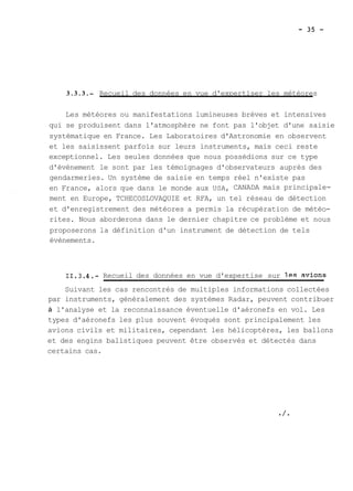 3 . 3 . 3 .- Recueil des données en vue d'expertiser les météores 
Les météores ou manifestations lumineuses brèves et intensives 
qui se produisent dans l'atmosphère ne font pas l'objet d'une saisie 
systématique en France. Les Laboratoires d'Astronomie en observent 
et les saisissent parfois sur leurs instruments, mais ceci reste 
exceptionnel. Les seules données que nous possédions sur ce type 
d'évènement le sont par les témoignages d'observateurs auprès des 
gendarmeries. Un système de saisie en temps réel n'existe pas 
en France, alors que dans le monde aux USA, CANADA mais principale-ment 
en Europe, TCHECOSLOVAQUIE et RFA, un tel réseau de détection 
et d'enregistrement des météores a permis la récupération de météo-rites. 
Nous aborderons dans le dernier chapitre ce problème et nous 
proposerons la définition d'un instrument de détection de tels 
évènements. 
11.3.4.- Recueil des données en vue d'expertise sur les avions 
Suivant les cas rencontrés de multiples informations collectées 
par instruments, généralement des systèmes Radar, peuvent contribuer 
à l'analyse et la reconnaissance éventuelle d'aéronefs en vol. Les 
types d'aéronefs les plus souvent évoqués sont principalement les 
avions civils et militaires, cependant les hélicoptères, les ballons 
et des engins balistiques peuvent être observés et détectés dans 
certains cas. 
 