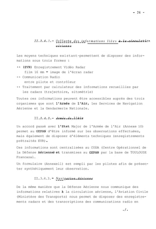 11.3.4.1.- -C-o-Z-Z-e-c_te -d-e-s_ _i n-f o__r___m_ a__t_i _o_n_s_ __l _i_é_e__s_ -à --Za- -c-i-r-c-u-Z-a-ti-o n 
a--é-r -i e-n-n--e 
Les moyens techniques existant~ permettent de disposer des infor-mations 
sous trois formes : 
-- (EVR) Enregistrement Vidéo Radar 
film 16 mm - image de l'écran radar 
-- Communication Radio 
entre pilote et contrôleur 
-- Traitement par calculateur des informations recueillies par 
les radars (trajectoire, sitométrie) 
Toutes ces informations peuvent être accessibles auprès des trois 
organismes que sont l'Armée de l'Air, les Services de Navigation 
Aérienne et la Gendarmerie Nationale. 
II. 3.4.2.- -A-rm--é-e -d-e- --l-'A--i-r 
Un accord passé avec 1'Etat Major de l'Armée de l'Air (Annexe 10) 
permet au GEPAN d'être informé sur les observations effectuées, 
mais également de disposer d'éléments techniques (enregistrements 
prétraités EVR) . 
Ces informations sont centralisées au CODA (Centre Opérationnel de 
la Défense Aérienne)et transmises au GEPAN par la base de TOULOUSE 
Francazal. 
Un formulaire (Annexell) est rempli par les pilotes afin de présen-ter 
synthétiquement leur observation. 
II. 3.4.3. - N--a-v-i g-a-t-i o--n- -A-é-r-i-e-n-n-e 
De la même manière que la Défense Aérienne nous communique des 
informations relatives A la circulation aérienne, l'Aviation Civile 
(Ministère des Transports) nous permet de disposer des enregistre-ments 
radars et des transcriptions des communications radio en 
 