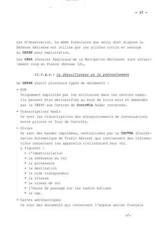 cas d'observation. Le même formulaire que celui dont dispose la 
Défense Aérienne est utilisé par les pilotes civils et renvoyé 
au GEPAN pour exploitation. 
Les CRNA (Centres Régionaux de la Navigation Aérienne) sont actuel-lement 
cinq en France (Annexe 12) . 
Le GEPAN reçoit plusieurs types de documents : 
EVR 
Uniquement exploités par les militaires dans les centres radar. 
Ils peuvent être déclassifiés au bout de trois mois et demandés 
par le GEPAN aux Centres de ContrGle Radar concernés. 
Transcriptions Radio 
Ce sont les transcriptions des enregistrements de conversations 
entre pilotes et Tour de Contrôle. 
Strips 
Ce sont des bandes imprimées, centralisées par le CAUTRA (Coordi-nation 
Automatique de Trafic Aérien) qui contiennent des informa-tions 
concernant les appareils civilsdurant leur vol. 
y figurent : 
- l'immatriculation 
- la référence du vol 
- la provenance 
- la destination 
- le code transpondeur 
- la vitesse 
- le niveau de vol 
- l'heure de passage sur les radios balises 
- le cap. 
Cartes aéronautiques 
Ce sont des documents qui concernent l'espace aérien français 
 