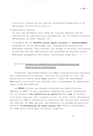 (couloirs, niveaux de vol, balise, procédures d'approche ou de 
décollage, secteur de vol etc...). 
- Restitution machine 
Ce sont des documents sous forme de listings obtenus lors de 
restitution de type poursuite (sitométrie) sur le réseau militaire 
(s' adresser au CODA) (Annexe 13) . 
L'ensemble de ces données seront après collecte et prétraitement 
étudiées en vue de développer une interprétation possible du 
phénomène observé. Bien entendu, ces études ne pourront être entre-prises 
que par des spécialistes des problèmes de physique atmos-phérique, 
propagation des ondes, technologie radar etc... . 
11.3.5.- Recueil des données en vue d'expertise sur les 
satellites en orbite basse 
Présentant approximativement les mêmes caractéristiques optiques 
que l'observation du passage d'avions en altitude la nuit, les 
satellites en orbite basse font souvent l'objet de témoignages. 
Les objets artificiels qui rentrent dans l'atmosphère se rapprochent 
quant à eux des météores. 
Le GEPAN a accès aux données relatives aux satellites que 
détient le CNES. On peut cependant signaler que cette information 
sur la situation des satellites en orbite ne fait pas la distinc-tion 
entre ceux qui sont visibles ou non. De plus, cette information 
parvient au CNES a postériori et nécessite des calculs pour retracer 
les orbites. De même que pour les météores, un système de détection 
sélectif d'informations de cette nature fait défaut actuellement. 
Ce thème sera traité dans le dernier chapître. 
 