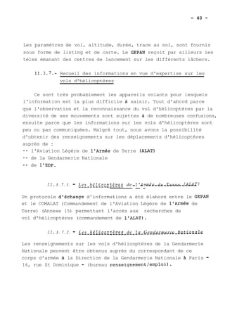 Les paramètres de vol, altitude, durée, trace au sol, sont fournis 
sous forme de listing et de carte. Le GEPAN reçoit par ailleurs les 
télex émanant des centres de lancement sur les différents lâchers. 
11.3.7.- Recueil des informations en vue d'expertise sur les 
vols d'hélicoptères 
Ce sont très probablement les appareils volants pour lesquels 
l'information est la plus difficile à saisir. Tout d'abord parce 
que l'observation et la reconnaissance du vol d'hélicoptères par la 
diversité de ses mouvements sont sujettes à de nombreuses confusions, 
ensuite parce que les informations sur les vols d'hélicoptères sont 
peu ou pas communiquées. Malgré tout, nous avons la possibilité 
d'obtenir des renseignements sur les déplacements d'hélicoptères 
auprès de : 
-- l'Aviation Légère de l'Armée de Terre (ALAT) 
-- de la Gendarmerie Nationale 
-- de l'EDF. 
II. 3 . 7 . 1 . - L--e s- _h-é_Zi_co_p__t_è_-r_ e__s_ _d_e_ -_l'_A-r_m--é-e- -de- -T-e-r-r-e- -(-A-L-A-T I 
Un protocole d'échanoe d'informations a été élaboré entre le GEPAN 
et le COMALAT (Commandement de l'Aviation Légère de l'Armée de 
Terre) (Annexe 15) permettant l'accès aux recherches de 
vol d'hélicoptères (commandement de 1'ALAT). 
II. 3 . 7 . 2 . - -L-e s- _h_éZ_i_co_~_-t__èr_ e_sd _e _Za_ G_e_nd_a_rm_e r_i e_ N_a_ti-on_a_Ze- ------------- 
Les renseignements sur les vols d'hélicoptères de la Gendarmerie 
Nationale peuvent être obtenus auprès du correspondant de ce 
corps d'armée à la Direction de la Gendarmerie Nationale à Paris - 
16, rue St Dominique - (bureau renseignement/emploi). 
 