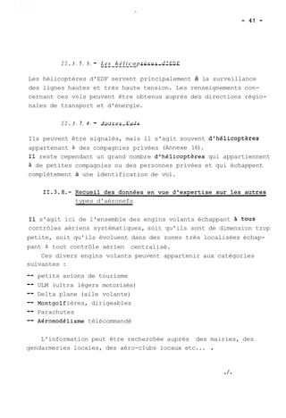 II. 3 . 7 . 3. - L--e-s -h--é-l i-c-o-p -t è--r -e -s - -d'-E-D-F-Les 
hélicoptères d'EDF servent principalement à la surveillance 
des lignes hautes et très haute tension. Les renseignements con-cernant 
ces vols peuvent être obtenus auprès des directions régio-nales 
de transport et d'énergie. 
II. 3 . 7. 4 . - A--u-t-r-e-s -V--o -l -s 
Ils peuvent être signalés, mais il s'agit souvent dgh61icoptères 
appartenant à des compagnies privées (Annexe 16). 
Il reste cependant un grand nombre dfhélicopt&res qui appartiennent 
à de petites compagnies ou des personnes privées et qui échappent 
complètement à une identification de vol. 
types d'aéronefs 
Il s'agit ici de l'ensemble des engins volants échappant à tous 
contrôles aériens systématiques, soit qu'ils sont de dimension trop 
petite, soit qu'ils évoluent dans des zones très localisées échap-pant 
21 tout contrôle aérien centralisé. 
Ces divers engins volants peuvent appartenir aux catégories 
suivantes : 
-- petits avions de tourisme 
-- ULM (ultra légers motorisés) 
-- Delta plane (aile volante) 
-- ont golf ières, dirigeables 
-- Parachutes 
-- ~éromodélisme télécommandé 
L'information peut être recherchée auprès des mairies, des 
gendarmeries locales, des aéro-clubs locaux etc... . 
 