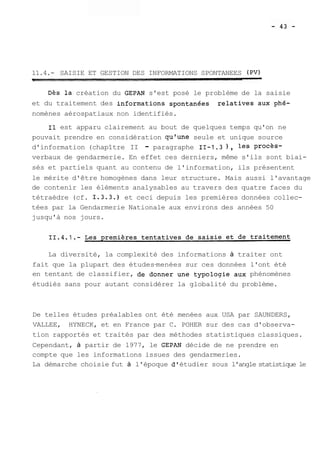 11.4.- SAISIE ET GESTION DES INFORMATIONS SPONTANEES (PV) 
Dès la création du GEPAN s'est posé le problème de la saisie 
et du traitement des informations spontanées relatives aux phé-nomènes 
aérospatiaux non identifiés. 
Il est apparu clairement au bout de quelques temps qu'on ne 
pouvait prendre en considération qu'une seule et unique source 
d'information (chapître II - paragraphe 11-1.3 ) , les procès-verbaux 
de gendarmerie. En effet ces derniers, même s'ils sont biai-sés 
et partiels quant au contenu de l'information, ils présentent 
le mérite d'être homogènes dans leur structure. Mais aussi l'avantage 
de contenir les éléments analysables au travers des quatre faces du 
tétraèdre (cf. 1.3.3.) et ceci depuis les premières données collec-tées 
par la Gendarmerie Nationale aux environs des années 50 
jusqu'à nos jours. 
La diversité, la complexité des informations à traiter ont 
fait que la plupart des études-menées sur ces données l'ont été 
en tentant de classifier, de donner une typologie aux phénomènes 
étudiés sans pour autant considérer la globalité du problème. 
De telles études préalables ont été menées aux USA par SAUNDERS, 
VALLEE, HYNECK, et en France par C. POHER sur des cas d'observa-tion 
rapportés et traités par des méthodes statistiques classiques. 
Cependant, à partir de 1977, le GEPAN décide de ne prendre en 
compte que les informations issues des gendarmeries. 
La démarche choisie fut à l'époque dl étudier sous l'angle statistique le 
 