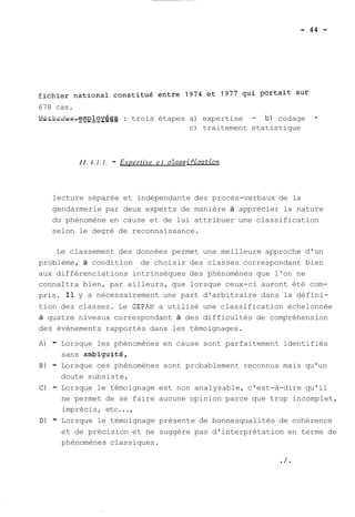 678 cas. 
M_é_t_h_o_d_e_s_ _e_m_@ oyée-s- - : trois étapes a) expertise - b) codage - 
c) traitement statistique 
II. 4.1.1. - Expertise e t cZassi.fieation 
lecture séparée et indépendante des procès-verbaux de la 
gendarmerie par deux experts de manière à apprécier la nature 
du phénomène en cause et de lui attribuer une classification 
selon le degré de reconnaissance. 
Le classement des données permet une meilleure approche d'un 
problème, à condition de choisir des classes correspondant bien 
aux différenciations intrinsèques des phénomènes que l'on ne 
connaîtra bien, par ailleurs, que lorsque ceux-ci auront été com-pris. 
Il y a nécessairement une part d'arbitraire dans la défini-tion 
des classes. Le GEPAN a utilisé une classification échelonnée 
à quatre niveaux correspondant à des difficultés de compréhension 
des évènements rapportés dans les témoignages. 
A) - Lorsque les phénomènes en cause sont parfaitement identifiés 
sans ambiguité, 
B) - Lorsque ces phénomènes sont probablement reconnus mais qu'un 
doute subsiste, 
C) - Lorsque le témoignage est non analysable, c'est-à-dire qu'il 
ne permet de se faire aucune opinion parce que trop incomplet, 
imprécis, etc..., 
D) - Lorsque le témoignage présente de bonnesqualités de cohérence 
et de précision et ne suggère pas d'interprétation en terme de 
phénomènes classiques. 
 