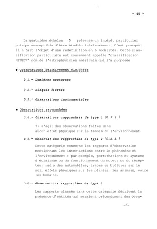 Le quatrième échelon D présente un intérêt particulier 
puisque susceptible d'être étudié ultérieurement. C'est pourquoi 
il a fait l'objet d'une redéfinition en 6 modalités. Cette clas-sification 
particulière est couramment appelée "classification 
HYNECK" nom de l'astrophysicien américain qui l'a proposée. 
D. 1. - Lumières nocturnes 
0.2. - Disques diurnes 
0.3. - Observations instrumentales 
0.4. - Observations rapprochées de type 1 ( O . R. 1. ) 
Il s'agit des observations faites sans 
aucun effet physique sur le témoin ou l'environnement. 
D. 5. - Observations rapprochées de type 2 (O. R. 2. ) 
Cette catégorie concerne les rapports d'observation 
mentionnant les inter-actions entre le phénomène et 
l'environnement : par exemple, perturbations du système 
d'éclairage ou du fonctionnement du moteur ou du récep-teur 
radio des automobiles, traces ou brûlures sur le 
sol, effets physiques sur les plantes, les animaux, voire 
les humains. 
D.6.- Observations rapporchées de type 3 
Les rapports classés dans cette catégorie décrivent la 
présence d'entités qui seraient prétendument des occu- 
 