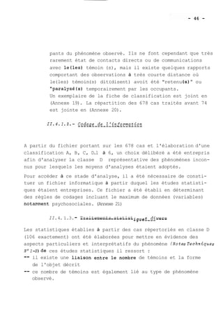 pants du phénomène observé. Ils ne font cependant que très 
rarement état de contacts directs ou de communications 
avec le(1es) témoin (s), mais il existe quelques rapports 
comportant des observations à très courte distance où 
le (les) témoin (s) dit (disent) avoit été "retenu (s) " ou 
"paralysé(s) temporairement par les occupants. 
Un exemplaire de la fiche de classification est joint en 
(Annexe 19). La répartition des 678 cas traités avant 74 
est jointe en (Annexe 20). 
A partir du fichier portant sur les 678 cas et l'élaboration d'une 
classification A, B, C, D.l à 6, un choix délibéré a été entrepris 
afin d'analyser la classe D représentative des phénomènes incon-nus 
pour lesquels les moyens d'analyses étaient adoptés. 
Pour accéder à ce stade d'analyse, il a été nécessaire de consti-tuer 
un fichier informatique à partir duquel les études statisti-ques 
étaient entreprises. Ce fichier a été établi en déterminant 
des règles de codages incluant le maximum de données (variables) 
notam.ment psychosociales. (Annexe 21) 
II. 4. 1.3. - T-r-a-i-t-e--m-e-n-t-s- s-t-a-t-i-s-t- i g u e -v-er-s- 
Les statistiques établies à partir des cas répertoriés en classe D 
(106 exactement) ont été élaborées pour mettre en évidence des 
aspects particuliers et interprétatifs du phénomène (NotesTechniques 
Nol-2)de ces études statistiques il ressort : 
-- il existe une liaison entre le nombre de témoins et la forme 
de l'objet décrit 
-- ce nombre de témoins est également lié au type de phénomène 
observé. 
 