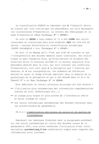La classification HYNECK ne répondait pas à l'objectif choisi 
de classer par voie statistique les phénomènes, car elle mélangeait 
les circonstances d'observation au contenu des témoignages et le 
mode d'observation (Note Technique No 2 GEPAN). 
De cela le GEPAN a tenu compte et il a été créés des outils 
classiques en statistique mais plus élaborés (qui ont été mis en 
oeuvre : analyse factorielle et classification automatique 
(NUEES DYNAMIQUES - N o t e Technique No 4 GEPAN). 
De ceci il se dégage qu'il n'est pas aisé de trancher et que 
l'interprétation des données demeure assez incertaine. Des statis-tiques 
on peut néanmoins dire, qu'elles mettent en évidence des 
relations entre la distance estimée et la hauteur angulaire d'un 
phénomène observé dans le ciel, qui soit tiennent aux conditions 
d'observation, soit sont dues à la perception par l'individu qui 
observe, et à son interprétation. Ces éléments de réflexions 
mettent en avant un champ d'étude important dans le domaine de la 
psychologie de la perception et qui a été abordé dans la N o t e de 
Travail No 6 et Note Technique No 10 GEPAN. 
Pour améliorer ce travail plusieurs principes ont été retenus : 
-- l'utilisation plus systématique des informations complémentaires 
(cartes du ciel, météorologie etc ...) 
-- un codage plus souple et plus proche de l'information réelle 
et brute (codage en clair) 
-- une saisie informatique systématique des données contenues dans 
les procès-verbaux de gendarmerie. 
11.4.3.- L'amélioration des moyens de saisie et de gestion de 
l'information 
Reprenant les remarques formulées dans le paragraphe précédent 
sur une saisie systématique et claire des données issues de la 
gendarmerie (PV), nous avons recherché l'utilisation d'une infor-matisation 
systématique,dlune codification simple mais complète des 
informations ainsi traitées. 
 