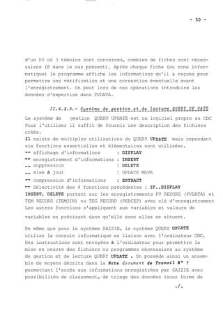d'un PV où 3 témoins sont concernés, combien de fiches sont néces-saires 
(8 dans le cas présent). Après chaque fiche (ou zone infor-matique) 
le programme affiche les informations qu'il a reçues pour 
permettre une vérification et une correction éventuelle avant 
l'enregistrement. On peut lors de ces opérations introduire les 
données d'expertise dans PVDATA. 
Le système de gestion QUERY UPDATE est un logiciel propre au CDC 
Pour l'utiliser il suffit de fournir une description des fichiers 
créés. 
Il existe de multiples utilisations du QUERY UPDATE mais cependant 
six fonctions essentielles et élémentaires sont utilisées. 
-- affichage d'informations : DISPLAY 
-- enregistrement d'informations : INSERT 
-- suppression : DELETE 
-- mise à jour : UPDATE MOVE 
-- compression d'informations : EXTRACT 
-- Sélectivité des 4 fonctions précédentes : IF..DISPLAY 
INSERT, DELETE portent sur les enregistrements PV RECORD (PVDATA) et 
TEM RECORD (TEMOIN) ou TEG RECORD (PERCEP) avec clé d'enregistrement 
Les autres fonctions s'appliquent aux variables et valeurs de 
variables en précisant dans qu'elle zone elles se situent. 
De même que pour le système SAISIE, le système QUERY UPDP-TE 
utilise la console informatique en liaison avec l'ordinateur CDC. 
Des instructions sont envoyées à l'ordinateur pour permettre la 
mise en oeuvre des fichiers ou programmes nécessaires au système 
de gestion et de lecture QUERY UPDATE . On possède ainsi un ensem-ble 
de moyens décrits dans la Note doeument de Travail No 7 
permettant l'accès aux informations enregistrées par SAISIE avec 
possibilités de classement, de triage des données (sous forme de 
 