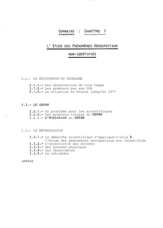 L' ETUDE DES PHENOMÈNES A~ROSPATIAUX 
1.1.- LA DECOUVERTE DU PROBLEME 
1.1.1.- Des observations de tous temps 
1.1.2.- Les premiers pas aux USA 
1.1.3.- La situation en France jusqu'en 1977 
1.2.1.- Un problème pour les scientifiques 
1.2.2.- Les premiers travaux du GEPAN 
1.2.3.- L'évolution du GEPAN 
1.3.- LA METHODOLOGIE 
1.3.1.- La démarche scientifique s'applique-t-elle à 
l'étude des phénomènes aérospatiaux non idientifiés 
1.3.2.- L'objectivité des données 
1.3.3.- Des preuves physiques 
1.3.4.- Les observables 
1.3.5.- Le tétraèdre 
ANNEXE 
 